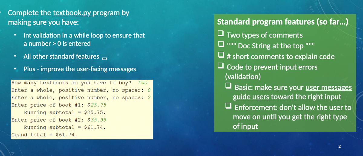 Complete the textbook.py program by
making sure you have:
Standard program features (so far...)
Int validation in a while loop to ensure that
Two types of comments
a number > 0 is entered
Doc String at the top
Or 00
All other standard features
# short comments to explain code
Code to prevent input errors
(validation)
Plus - improve the user-facing messages
How many textbooks do you have to buy?
Enter a whole, positive number, no spaces: 0
Enter a whole, positive number, no spaces: 2
Enter price of book #1: $25.75
two
Basic: make sure your user messages
guide users toward the right input
O Enforcement: don't allow the user to
move on until you get the right type
of input
Running subtotal =
Enter price of book #2: $35.99
Running subtotal = $61.74.
Grand total
$25.75.
$61.74.
