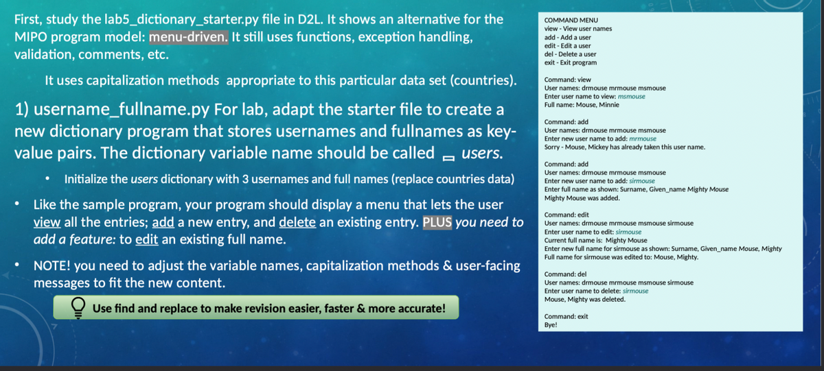 First, study the lab5_dictionary_starter.py file in D2L. It shows an alternative for the
MIPO program model: menu-driven. It still uses functions, exception handling,
validation, comments, etc.
COMMAND MENU
view - View user names
add - Add a user
edit - Edit a user
del - Delete a user
exit - Exit program
It uses capitalization methods appropriate to this particular data set (countries).
Command: view
User names: drmouse mrmouse msmouse
Enter user name to view: msmouse
1) username_fullname.py For lab, adapt the starter file to create a
new dictionary program that stores usernames and fullnames as key-
value pairs. The dictionary variable name should be called - users.
Full name: Mouse, Minnie
Command: add
User names: drmouse mrmouse msmouse
Enter new user name to add: mrmouse
Sorry - Mouse, Mickey has already taken this user name.
Command: add
User names: drmouse mrmouse msmouse
Initialize the users dictionary with 3 usernames and full names (replace countries data)
Enter new user name to add: sirmouse
Enter full name as shown: Surname, Given_name Mighty Mouse
Mighty Mouse was added.
Like the sample program, your program should display a menu that lets the user
view all the entries; add a new entry, and delete an existing entry. PLUS you need to
add a feature: to edit an existing full name.
Command: edit
User names: drmouse mrmouse msmouse sirmouse
Enter user name to edit: sirmouse
Current full name is: Mighty Mouse
Enter new full name for sirmouse as shown: Surname, Given_name Mouse, Mighty
Full name for sirmouse was edited to: Mouse, Mighty.
NOTE! you need to adjust the variable names, capitalization methods & user-facing
messages to fit the new content.
Command: del
User names: drmouse mrmouse msmouse sirmouse
Enter user name to delete: sirmouse
Mouse, Mighty was deleted.
Use find and replace to make revision easier, faster & more accurate!
Command: exit
Вye!
