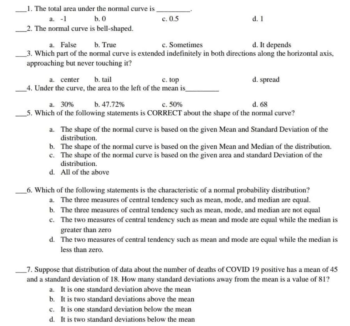 1. The total area under the normal curve is
a. -1
b. 0
c. 0.5
d. 1
2. The normal curve is bell-shaped.
a. False
b. True
c. Sometimes
d. It depends
3. Which part of the normal curve is extended indefinitely in both directions along the horizontal axis,
approaching but never touching it?
a. center b. tail
c. top
d. spread
4. Under the curve, the area to the left of the mean is_
a. 30%
b. 47.72%
c. 50%
d. 68
5. Which of the following statements is CORRECT about the shape of the normal curve?
a. The shape of the normal curve is based on the given Mean and Standard Deviation of the
distribution.
b.
c.
The shape of the normal curve is based on the given Mean and Median of the distribution.
The shape of the normal curve is based on the given area and standard Deviation of the
distribution.
d. All of the above
6. Which of the following statements is the characteristic of a normal probability distribution?
a. The three measures of central tendency such as mean, mode, and median are equal.
b. The three measures of central tendency such as mean, mode, and median are not equal
c. The two measures of central tendency such as mean and mode are equal while the median is
greater than zero
d. The two measures of central tendency such as mean and mode are equal while the median is
less than zero.
7. Suppose that distribution of data about the number of deaths of COVID 19 positive has a mean of 45
and a standard deviation of 18. How many standard deviations away from the mean is a value of 81?
a. It is one standard deviation above the mean
b. It is two standard deviations above the mean
c. It is one standard deviation below the mean
It is two standard deviations below the mean
d.