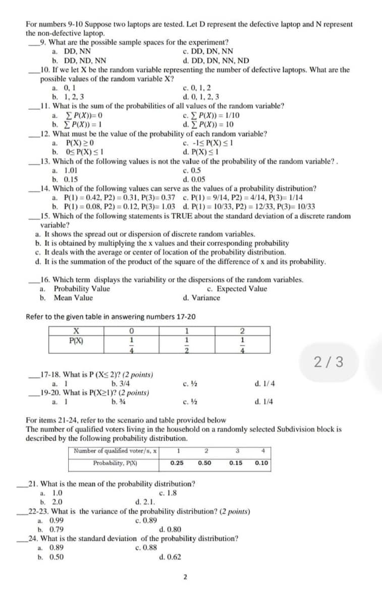 For numbers 9-10 Suppose two laptops are tested. Let D represent the defective laptop and N represent
the non-defective laptop.
9. What are the possible sample spaces for the experiment?
a. DD, NN
c. DD, DN, NN
b. DD, ND, NN
d. DD, DN, NN, ND
10. If we let X be the random variable representing the number of defective laptops. What are the
possible values of the random variable X?
a. 0,1
c. 0, 1, 2
d. 0, 1, 2, 3
b. 1, 2, 3
11. What is the sum of the probabilities of all values of the random variable?
a. ΣP(X))=0
b. Σ P(X)) = 1
c. Σ P(X)) = 1/10
d. Σ P(X)) = 10
12. What must be the value of the probability of each random variable?
a. P(X) 20
c. -1≤ P(X) ≤1
b. 0≤ P(X) ≤1
d. P(X) ≤ 1
13. Which of the following values is not the value of the probability of the random variable?.
a. 1.01
c. 0.5
b. 0.15
d. 0.05
14. Which of the following values can serve as the values of a probability distribution?
a. P(1) = 0.42, P2) = 0.31, P(3)= 0.37
c. P(1) 9/14, P2) = 4/14, P(3)= 1/14
b. P(1)=0.08, P2) = 0.12, P(3)= 1.03 d. P(1) = 10/33, P2) = 12/33, P(3)= 10/33
15. Which of the following statements is TRUE about the standard deviation of a discrete random
variable?
a. It shows the spread out or dispersion of discrete random variables.
b. It is obtained by multiplying the x values and their corresponding probability
c. It deals with the average or center of location of the probability distribution.
d. It is the summation of the product of the square of the difference of x and its probability.
16. Which term displays the variability or the dispersions of the random variables.
a. Probability Value
c. Expected Value
b. Mean Value
d. Variance
Refer to the given table in answering numbers 17-20
X
0
1
2
P(X)
1
1
1
4
2
4
2/3
17-18. What is P (X≤ 2)? (2 points)
a. 1
b. 3/4
c. ½
d. 1/4
19-20. What is P(X21)? (2 points)
a. 1
b. %
c. ½
d. 1/4
For items 21-24, refer to the scenario and table provided below
The number of qualified voters living in the household on a randomly selected Subdivision block is
described by the following probability distribution.
1
2
3
4
Number of qualified voter/s, x
Probability, P(X)
0.25
0.50
0.15 0.10
21. What is the mean of the probability distribution?
a. 1.0
c. 1.8
b. 2.0
d. 2.1.
22-23. What is the variance of the probability distribution? (2 points)
a. 0.99
c. 0.89
b. 0.79
d. 0.80
24. What is the standard deviation of the probability distribution?
a. 0.89
c. 0.88
b. 0.50
d. 0.62
2