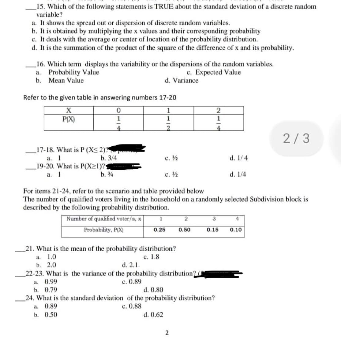 15. Which of the following statements is TRUE about the standard deviation of a discrete random
variable?
a. It shows the spread out or dispersion of discrete random variables.
b. It is obtained by multiplying the x values and their corresponding probability
c. It deals with the average or center of location of the probability distribution.
d. It is the summation of the product of the square of the difference of x and its probability.
16. Which term displays the variability or the dispersions of the random variables.
Probability Value
a.
c. Expected Value
b. Mean Value
d. Variance
Refer to the given table in answering numbers 17-20
X
0
1
2
P(X)
1
1
1
4
2
4
2/3
17-18. What is P (X≤ 2)?
a. 1
b. 3/4
c. ½
d. 1/4
19-20. What is P(X21)?
a. 1
b. ¾
c. ½
d. 1/4
For items 21-24, refer to the scenario and table provided below
The number of qualified voters living in the household on a randomly selected Subdivision block is
described by the following probability distribution.
1
2
3
4
Number of qualified voter/s, x
Probability, P(X)
0.25
0.50
0.15
0.10
21. What is the mean of the probability distribution?
a.
1.0
c. 1.8
b. 2.0
d. 2.1.
22-23. What is the variance of the probability distribution? C
a. 0.99
c. 0.89
b. 0.79
d. 0.80
24. What is the standard deviation of the probability distribution?
a. 0.89
c. 0.88
b. 0.50
d. 0.62
2