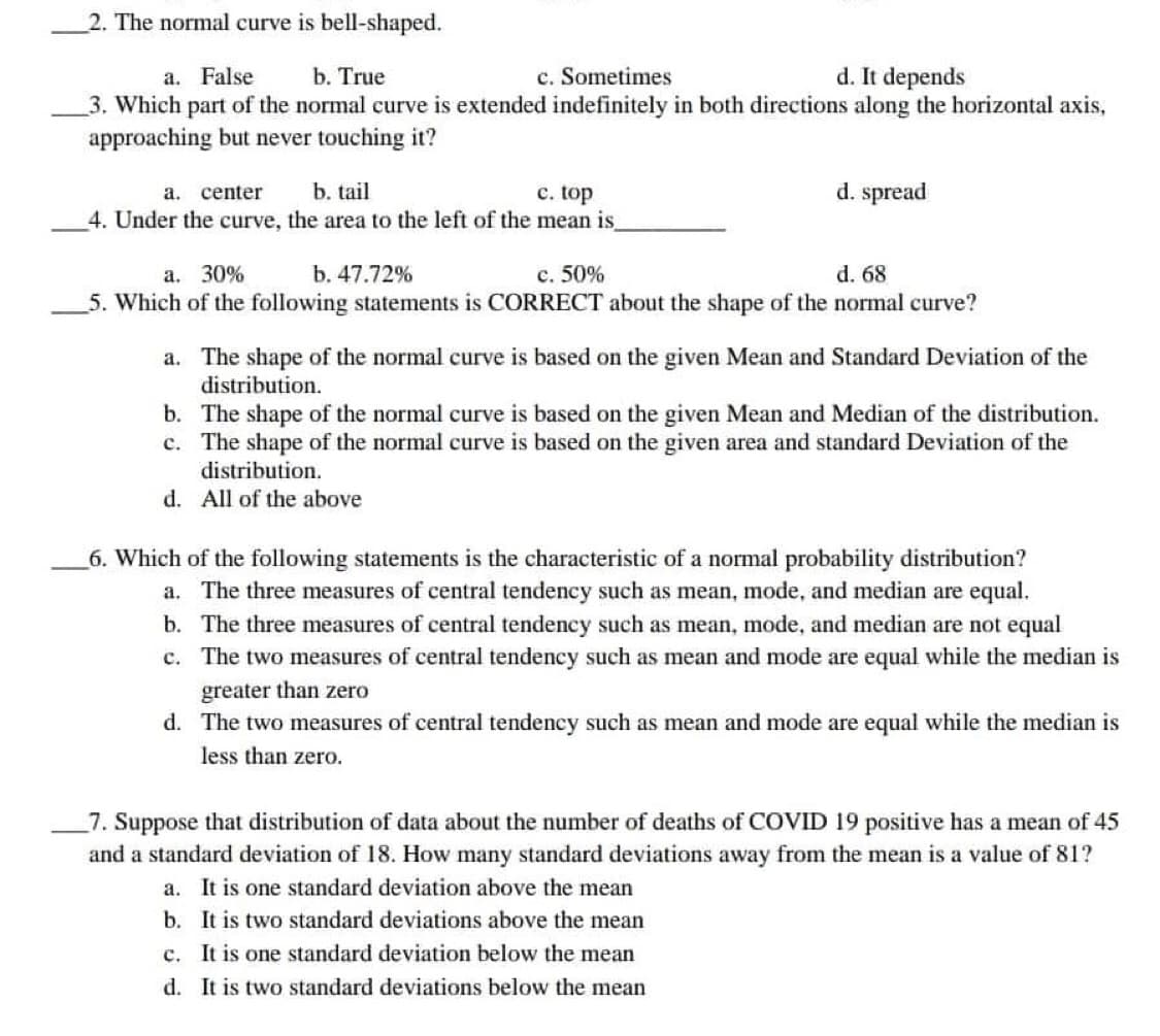 2. The normal curve is bell-shaped.
a. False
b. True
c. Sometimes
d. It depends
3. Which part of the normal curve is extended indefinitely in both directions along the horizontal axis,
approaching but never touching it?
a. center b. tail
c. top
d. spread
4. Under the curve, the area to the left of the mean is_
a. 30%
b. 47.72%
c. 50%
d. 68
5. Which of the following statements is CORRECT about the shape of the normal curve?
a. The shape of the normal curve is based on the given Mean and Standard Deviation of the
distribution.
b. The shape of the normal curve is based on the given Mean and Median of the distribution.
c. The shape of the normal curve is based on the given area and standard Deviation of the
distribution.
d.
All of the above
6. Which of the following statements is the characteristic of a normal probability distribution?
a. The three measures of central tendency such as mean, mode, and median are equal.
b. The three measures of central tendency such as mean, mode, and median are not equal
c. The two measures of central tendency such as mean and mode are equal while the median is
greater than zero
d. The two measures of central tendency such as mean and mode are equal while the median is
less than zero.
7. Suppose that distribution of data about the number of deaths of COVID 19 positive has a mean of 45
and a standard deviation of 18. How many standard deviations away from the mean is a value of 81?
a.
It is one standard deviation above the mean
b.
It is two standard deviations above the mean
c. It is one standard deviation below the mean
d. It is two standard deviations below the mean