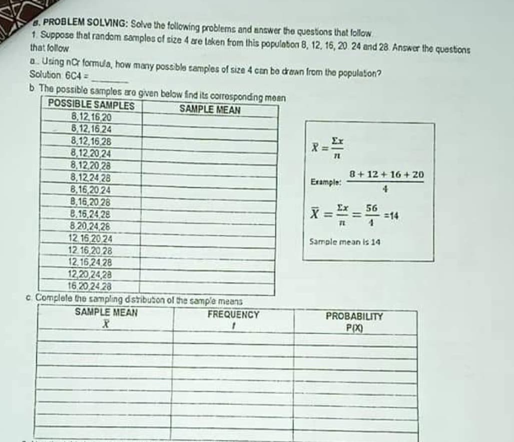 8. PROBLEM SOLVING: Solve the following problems and answer the questions that follow
1. Suppose that random samples of size 4 are taken from this population 8, 12, 16, 20. 24 and 28 Answer the questions
that follow
a. Using nC formula, how many possible samples of size 4 can be drawn from the population?
Solution 6C4=
b The possible samples are given below find its corresponding mean
POSSIBLE SAMPLES
SAMPLE MEAN
8,12,16,20
8,12,16.24
8,12,16.28
X =
71
8,12,20,24
8,12,20,28
8,12,24,28
Example:
8,16,20,24
8,16,20 28
Ex 56
==
=
8,16,24,28
71
8,20,24,28
12 16 20 24
12.16,20 28
Sample mean is 14
12,16,24,28
12,20,24,28
16.20,24.28
o Complete the sampling distribution of the sample means
SAMPLE MEAN
X
FREQUENCY
1
PROBABILITY
P(X)
8+12+16+20
4
=14