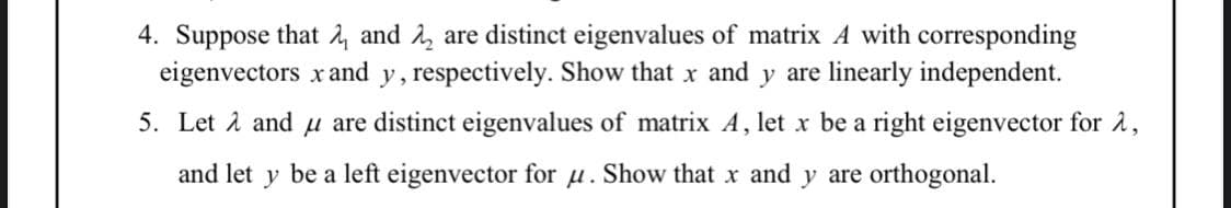 4. Suppose that and are distinct eigenvalues of matrix A with corresponding
eigenvectors x and y, respectively. Show that x and y are linearly independent.
5. Let λ and u are distinct eigenvalues of matrix A, let x be a right eigenvector for A,
and let y be a left eigenvector for u. Show that x and y are orthogonal.