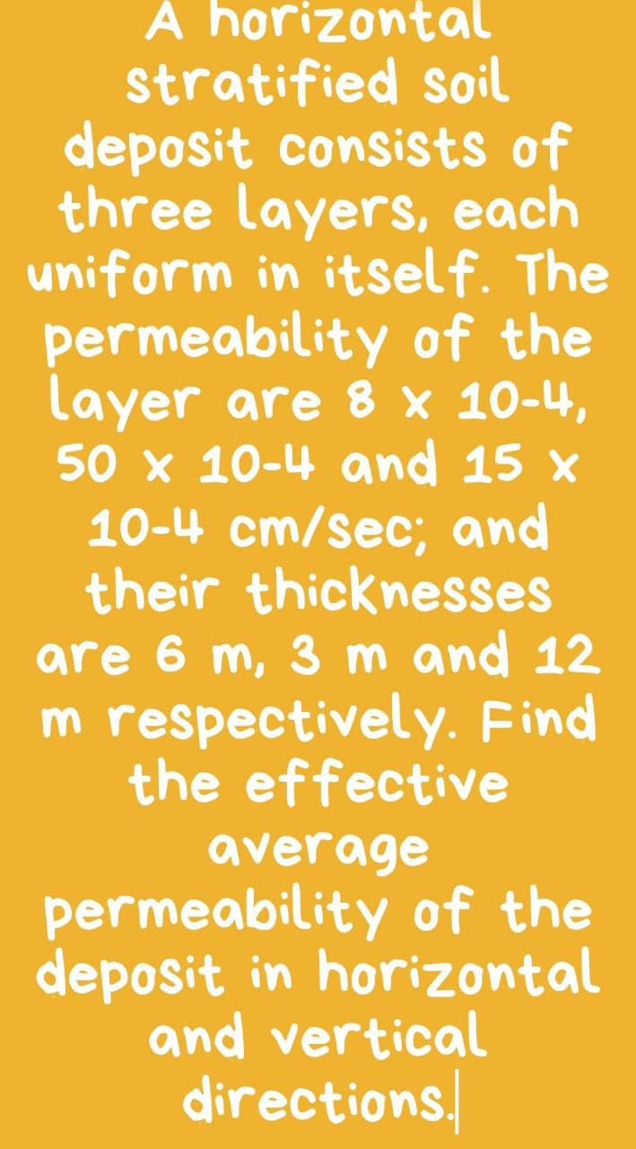 A horizontal
stratified soil
deposit consists of
three layers, each
uniform in itself. The
permeability of the
layer are 8 x 10-4,
50 x 10-4 and 15 x
10-4 cm/sec; and
their thicknesses
are 6 m, 3 m and 12
m respectively. Find
the effective
average
permeability of the
deposit in horizontal
and vertical
directions.