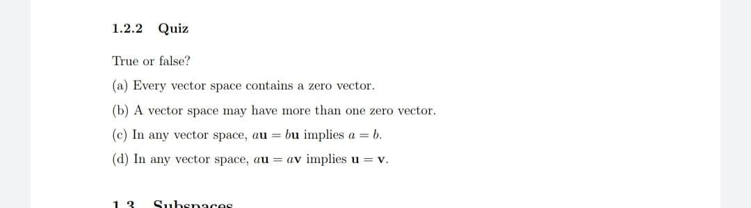 1.2.2 Quiz
True or false?
(a) Every vector space contains a zero vector.
(b) A vector space may have more than one zero vector.
(c) In any vector space, au = bu implies a = b.
(d) In any vector space, au = av implies u = v.
13
Subspaces