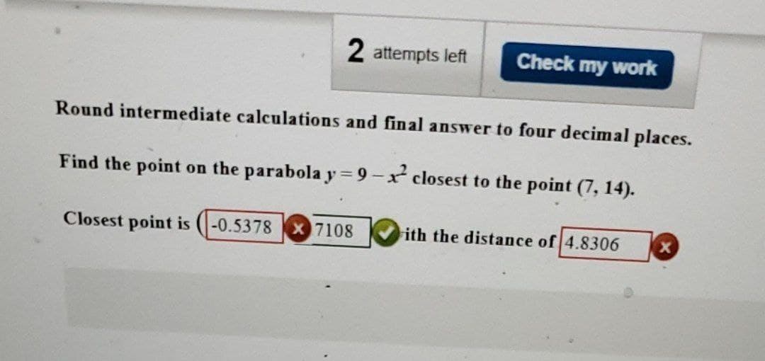 2 attempts left
Check my work
Round intermediate calculations and final answer to four decimal places.
Find the point on the parabola y=9-x closest to the point (7, 14).
Closest point is -0.5378 X 7108
ith the distance of 4.8306
X