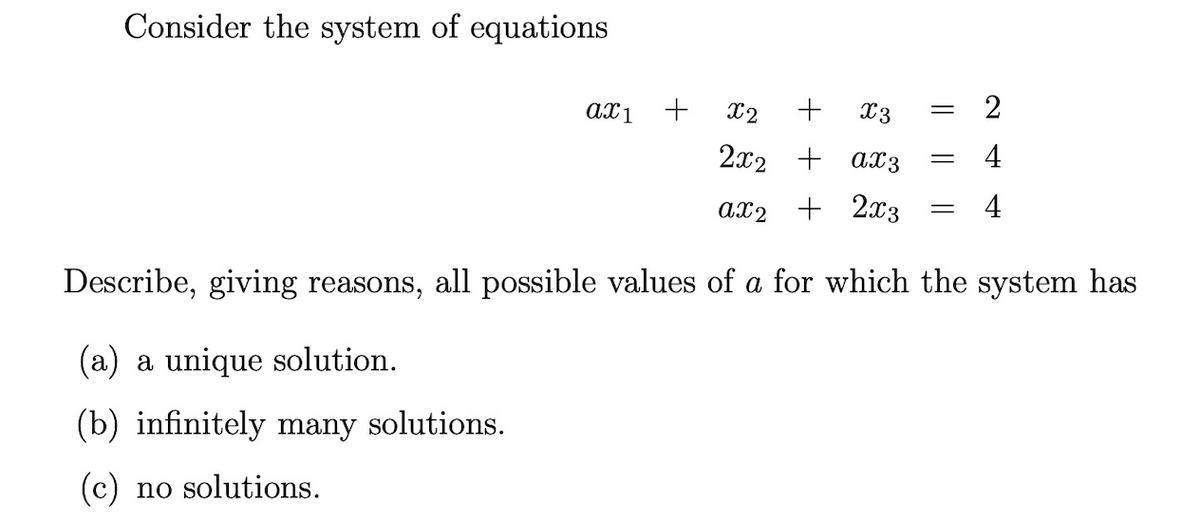 Consider the system of equations
X2 +
X3
2x2 + ax3
ax2 + 2x3
Describe, giving reasons, all possible values of a for which the system has
(a) a unique solution.
(b) infinitely many solutions.
(c) no solutions.
ax1
+
=
=
=
2
4