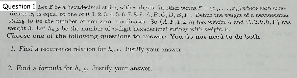 Question 1 Let be a hexadecimal string with n-digits. In other words = (1,...,n) where each coor-
dinate x is equal to one of 0, 1, 2, 3, 4, 5, 6, 7, 8, 9, A, B, C, D, E, F. Define the weight of a hexadecimal
string to be the number of non-zero coordinates. So (A, F, 1, 2, 0) has weight 4 and (1,2,0,0, F) has
weight 3. Let hn,k be the number of n-digit hexadecimal strings with weight k.
Choose one of the following questions to answer: You do not need to do both.
1. Find a recurrence relation for hn,k. Justify your answer.
2. Find a formula for hn,k. Justify your answer.