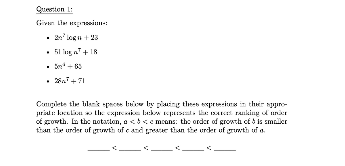 Question 1:
Given the expressions:
2n7 logn + 23
51 log n7 + 18
●
●
• 5n6 +65
28n7 + 71
Complete the blank spaces below by placing these expressions in their appro-
priate location so the expression below represents the correct ranking of order
of growth. In the notation, a < b < c means: the order of growth of b is smaller
than the order of growth of c and greater than the order of growth of a.