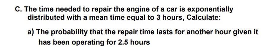 C. The time needed to repair the engine of a car is exponentially
distributed with a mean time equal to 3 hours, Calculate:
a) The probability that the repair time lasts for another hour given it
has been operating for 2.5 hours
