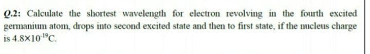 Q.2: Calculate the shortest wavelength for electron revolving in the fourth excited
germanium atom, drops into second excited state and then to first state, if the nucleus charge
is 4.8X101C.
