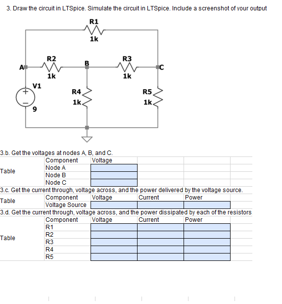 3. Draw the circuit in LTSpice. Simulate the circuit in LTSpice. Include a screenshot of your output
R1
1k
R2
R3
A
ik
1k
v1
R4
R5
1k
1k.
3.b. Get the voltages at nodes A, B, and C.
Component
Node A
Voltage
Table
Node B
Node C
3.c. Get the current through, voltage across, and the power delivered by the voltage source.
Table
Component
Voltage Source
Voltage
Current
Power
3.d. Get the current through, voltage across, and the power dissipated by each of the resistors
Component
Voltage
Current
Power
R1
R2
Table
R3
R4
R5
