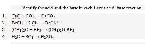 Identify the acid and the base in each Lewis acid-base reaction.
1. Cao + CO2 - CaCO3
2. BeCl2 + 2 CI- BeClaf-
www
3. (CH3)20 + BF3 - (CH3)20:BF3
4. H20 + SO3 H2SO4
