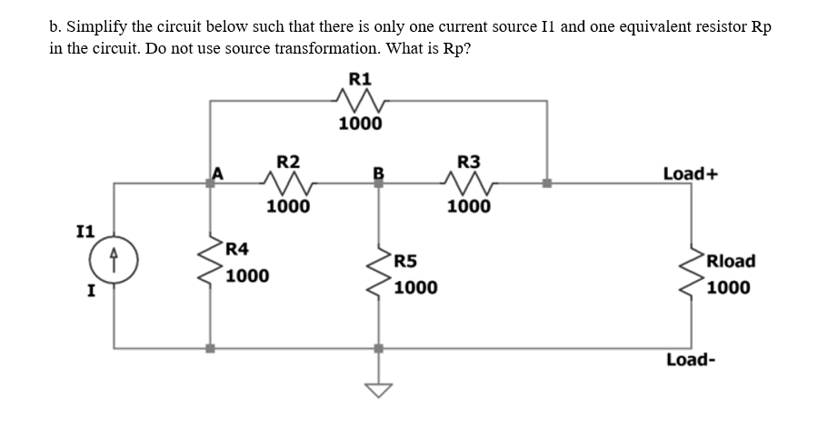 b. Simplify the circuit below such that there is only one current source Il and one equivalent resistor Rp
in the circuit. Do not use source transformation. What is Rp?
R1
1000
R2
R3
A
B
Load+
1000
1000
I1
R4
R5
Rload
1000
I
1000
1000
Load-
