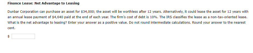 Finance Lease: Net Advantage to Leasing
Dunbar Corporation can purchase an asset for $34,000; the asset will worthless after 12 years. Alternatively, it could lease the asset for 12 years with
an annual lease payment of $4,640 paid at the end of each year. The firm's cost of debt is 10%. The IRS classifies the lease as a non-tax-oriented lease.
What is the net advantage to leasing? Enter your answer as a positive value. Do not round intermediate calculations. Round your answer to the nearest
cent.
$