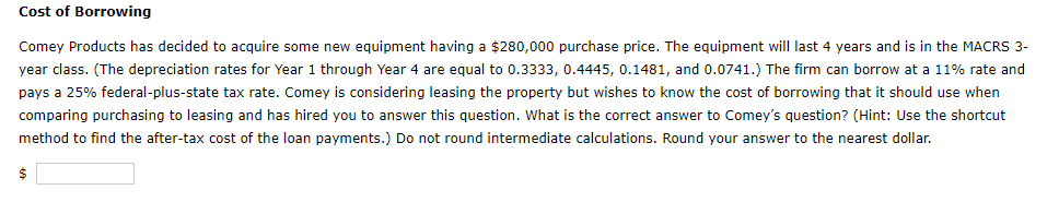 Cost of Borrowing
Comey Products has decided to acquire some new equipment having a $280,000 purchase price. The equipment will last 4 years and is in the MACRS 3-
year class. (The depreciation rates for Year 1 through Year 4 are equal to 0.3333, 0.4445, 0.1481, and 0.0741.) The firm can borrow at a 11% rate and
pays a 25% federal-plus-state tax rate. Comey is considering leasing the property but wishes to know the cost of borrowing that it should use when
comparing purchasing to leasing and has hired you to answer this question. What is the correct answer to Comey's question? (Hint: Use the shortcut
method to find the after-tax cost of the loan payments.) Do not round intermediate calculations. Round your answer to the nearest dollar.
$