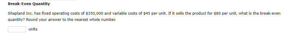 Break-Even Quantity
Shapland Inc. has fixed operating costs of $350,000 and variable costs of $45 per unit. If it sells the product for $80 per unit, what is the break-even
quantity? Round your answer to the nearest whole number.
units