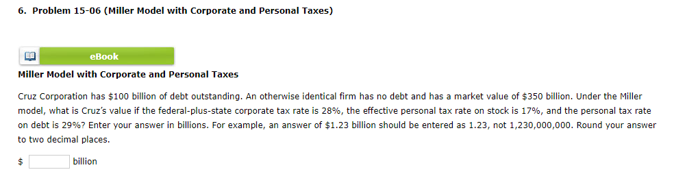 6. Problem 15-06 (Miller Model with Corporate and Personal Taxes)
BA
eBook
Miller Model with Corporate and Personal Taxes
Cruz Corporation has $100 billion of debt outstanding. An otherwise identical firm has no debt and has a market value of $350 billion. Under the Miller
model, what is Cruz's value if the federal-plus-state corporate tax rate is 28%, the effective personal tax rate on stock is 17%, and the personal tax rate
on debt is 29%? Enter your answer in billions. For example, an answer of $1.23 billion should be entered as 1.23, not 1,230,000,000. Round your answer
to two decimal places.
$
billion