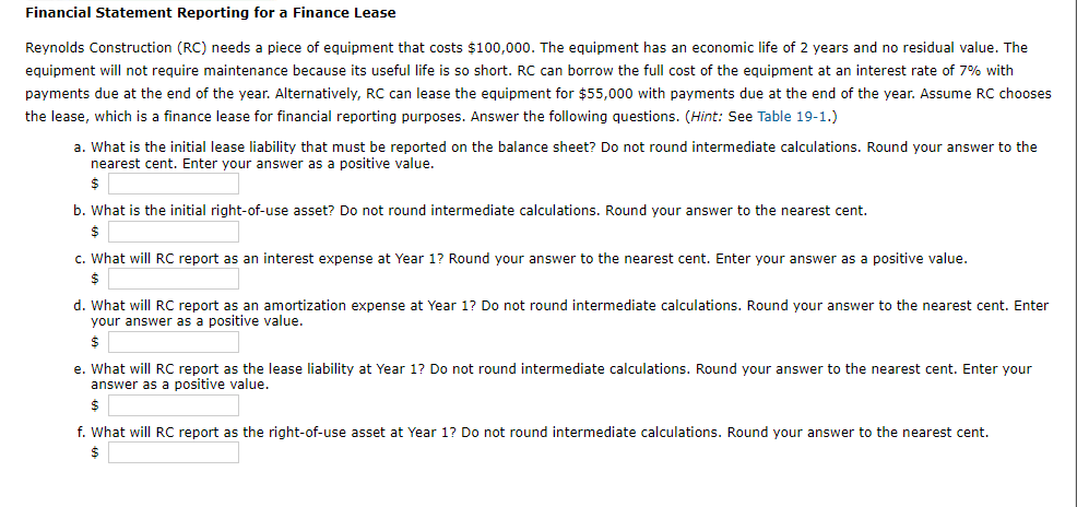 Financial Statement Reporting for a Finance Lease
Reynolds Construction (RC) needs a piece of equipment that costs $100,000. The equipment has an economic life of 2 years and no residual value. The
equipment will not require maintenance because its useful life is so short. RC can borrow the full cost of the equipment at an interest rate of 7% with
payments due at the end of the year. Alternatively, RC can lease the equipment for $55,000 with payments due at the end of the year. Assume RC chooses
the lease, which is a finance lease for financial reporting purposes. Answer the following questions. (Hint: See Table 19-1.)
a. What is the initial lease liability that must be reported on the balance sheet? Do not round intermediate calculations. Round your answer to the
nearest cent. Enter your answer as a positive value.
$
b. What is the initial right-of-use asset? Do not round intermediate calculations. Round your answer to the nearest cent.
$
c. What will RC report as an interest expense at Year 1? Round your answer to the nearest cent. Enter your answer as a positive value.
$
d. What will RC report as an amortization expense at Year 1? Do not round intermediate calculations. Round your answer to the nearest cent. Enter
your answer as a positive value.
$
e. What will RC report as the lease liability at Year 1? Do not round intermediate calculations. Round your answer to the nearest cent. Enter your
answer as a positive value.
$
f. What will RC report as the right-of-use asset at Year 1? Do not round intermediate calculations. Round your answer to the nearest cent.
$