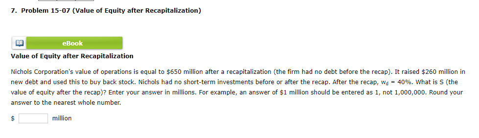 7. Problem 15-07 (Value of Equity after Recapitalization)
eBook
Value of Equity after Recapitalization
BA
Nichols Corporation's value of operations is equal to $650 million after a recapitalization (the firm had no debt before the recap). It raised $260 million in
new debt and used this to buy back stock. Nichols had no short-term investments before or after the recap. After the recap, wa = 40%. What is S (the
value of equity after the recap)? Enter your answer in millions. For example, an answer of $1 million should be entered as 1, not 1,000,000. Round your
answer to the nearest whole number.
million
$