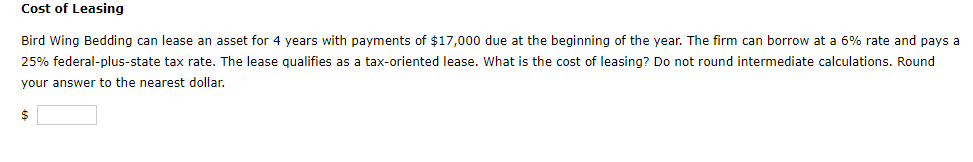 Cost of Leasing
Bird Wing Bedding can lease an asset for 4 years with payments of $17,000 due at the beginning of the year. The firm can borrow at a 6% rate and pays a
25% federal-plus-state tax rate. The lease qualifies as a tax-oriented lease. What is the cost of leasing? Do not round intermediate calculations. Round
your answer to the nearest dollar.
$