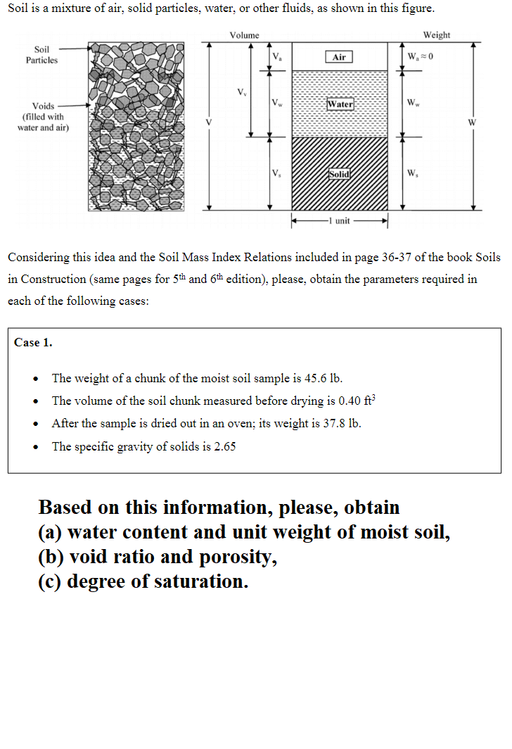 Soil is a mixture of air, solid particles, water, or other fluids, as shown in this figure.
Soil
Particles
Voids
(filled with
water and air)
Volume
Case 1.
V₂
V₁
Air
Water
S
unit
The weight of a chunk of the moist soil sample is 45.6 lb.
The volume of the soil chunk measured before drying is 0.40 ft³
After the sample is dried out in an oven; its weight is 37.8 lb.
The specific gravity of solids is 2.65
W₁ 0
W
Weight
W,
Considering this idea and the Soil Mass Index Relations included in page 36-37 of the book Soils
in Construction (same pages for 5th and 6th edition), please, obtain the parameters required in
each of the following cases:
W
Based on this information, please, obtain
(a) water content and unit weight of moist soil,
(b) void ratio and porosity,
(c) degree of saturation.