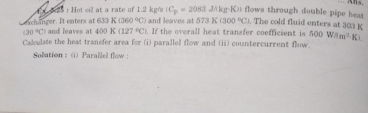 Ans.
25: Hot oil at a rate of 1.2 kg/s (Cp = 2083 J/(kg-K)) flows through double pipe heat
exchanger. It enters at 633 K (360 °C) and leaves at 573 K (300 °C). The cold fluid enters at 303 K
(30 °C) and leaves at 400 K (127 °C). If the overall heat transfer coefficient is 500 W/(m²K).
Calculate the heat transfer area for (i) parallel flow and (ii) countercurrent flow.
Solution: (i) Parallel flow :