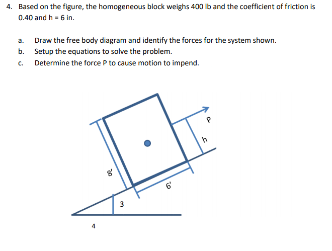 4. Based on the figure, the homogeneous block weighs 400 Ib and the coefficient of friction is
0.40 and h = 6 in.
Draw the free body diagram and identify the forces for the system shown.
b. Setup the equations to solve the problem.
а.
с.
Determine the force P to cause motion to impend.
8'
6'
4.
