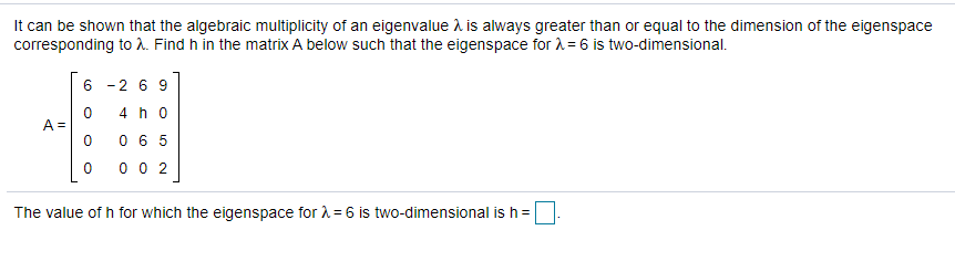 It can be shown that the algebraic multiplicity of an eigenvalue i is always greater than or equal to the dimension of the eigenspace
corresponding to A. Find h in the matrix A below such that the eigenspace for A= 6 is two-dimensional.
6 -2 6 9
4 h o
A =
0 6 5
0 0 2
The value of h for which the eigenspace for A = 6 is two-dimensional is h =
