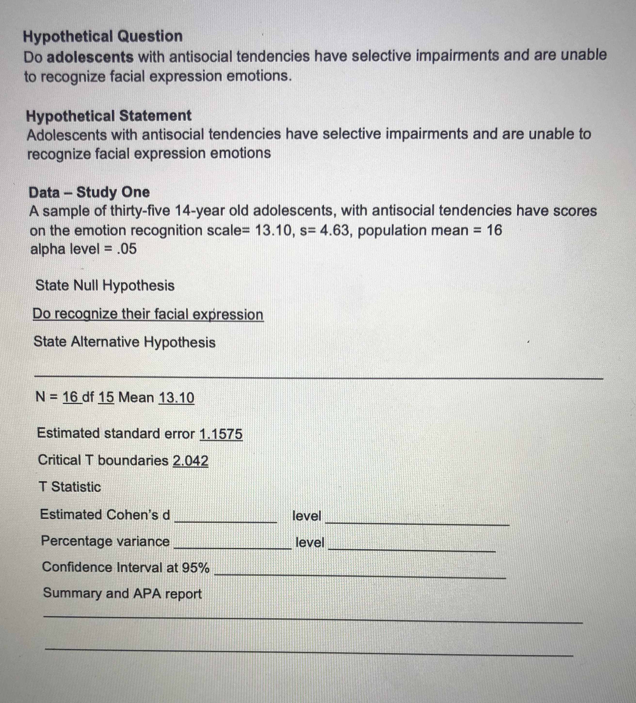 Hypothetical Question
Do adolescents with antisocial tendencies have selective impairments and are unable
to recognize facial expression emotions.
Hypothetical Statement
Adolescents with antisocial tendencies have selective impairments and are unable to
recognize facial expression emotions
Data - Study One
A sample of thirty-five 14-year old adolescents, with antisocial tendencies have scores
on the emotion recognition scale= 13.10, s= 4.63, population mean = 16
alpha level = .05
%3D
State Null Hypothesis
Do recognize their facial expression
State Alternative Hypothesis
N = 16 df 15 Mean 13.10
Estimated standard error 1.1575
Critical T boundaries 2.042
T Statistic
Estimated Cohen's d
level
Percentage variance
level
Confidence Interval at 95%
Summary and APA report
