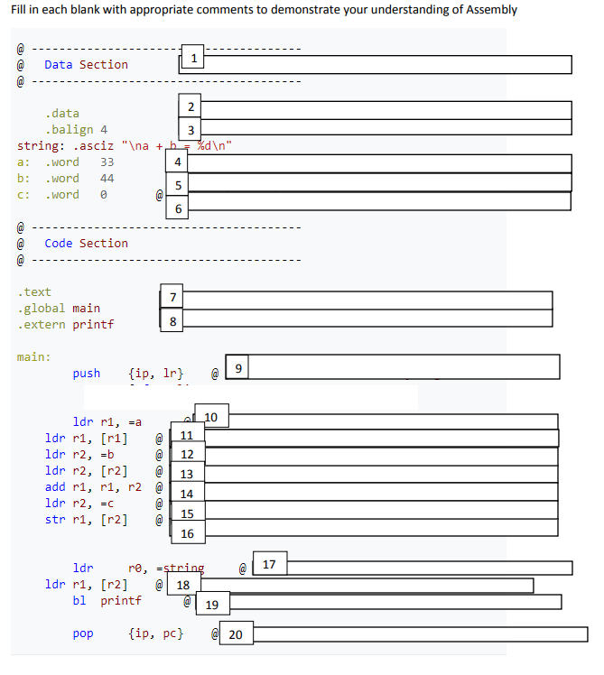 Fill in each blank with appropriate comments to demonstrate your understanding of Assembly
Data Section
2.
.data
.balign 4
string: .asciz "\na +b
d\n"
a:
. word
33
4
b:
. word
44
C:
. word
Code Section
.text
7
-global main
.extern printf
main:
push
{ip, Ir}
1dr r1, =a
al 10
1dr r1, [r1]
11
1dr r2, =b
1dr r2, [r2]
add r1, r1, r2 @
1dr r2, =c
str r1, [r2]
12
@
13
14
15
16
17
re, =ştring
@| 18
ldr
1dr r1, [r2]
bl printf
19
pop
{ip, pc}
20
6.
