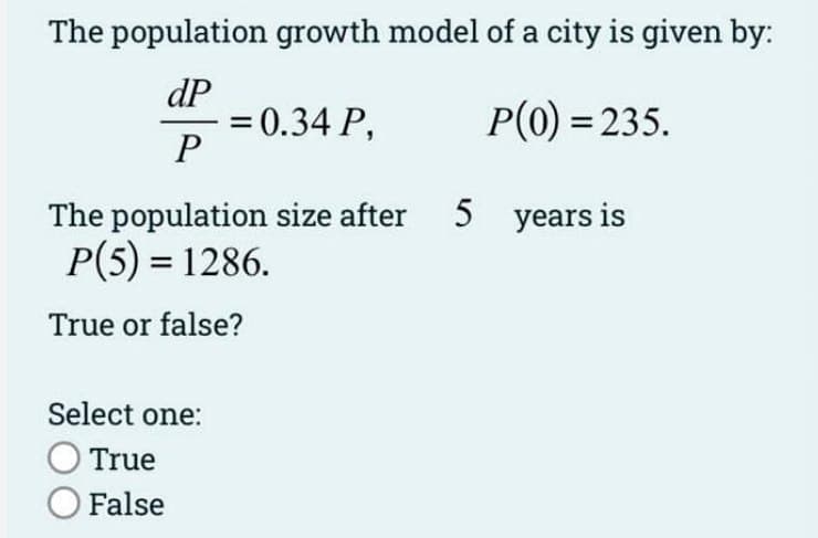 The population growth model of a city is given by:
dP
P(0) = 235.
P
= 0.34 P,
The population size after
P(5) = 1286.
True or false?
Select one:
True
O False
5 years is