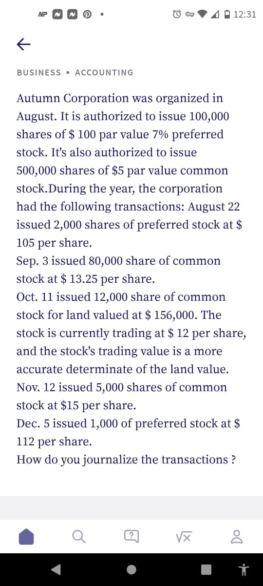 NP
CT 4 12:31
←
BUSINESS ACCOUNTING
Autumn Corporation was organized in
August. It is authorized to issue 100,000
shares of $100 par value 7% preferred
stock. It's also authorized to issue
500,000 shares of $5 par value common
stock.During the year, the corporation
had the following transactions: August 22
issued 2,000 shares of preferred stock at $
105 per share.
Sep. 3 issued 80,000 share of common
stock at $ 13.25 per share.
Oct. 11 issued 12,000 share of common
stock for land valued at $ 156,000. The
stock is currently trading at $ 12 per share,
and the stock's trading value is a more
accurate determinate of the land value.
Nov. 12 issued 5,000 shares of common
stock at $15 per share.
Dec. 5 issued 1,000 of preferred stock at $
112 per share.
How do you journalize the transactions?
√x 8