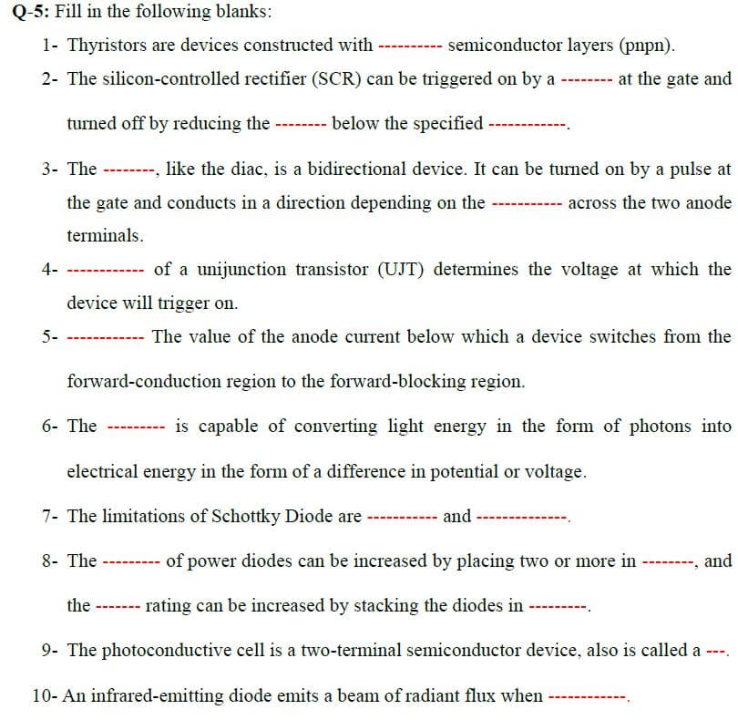 Q-5: Fill in the following blanks:
1- Thyristors are devices constructed with
semiconductor layers (pnpn).
2- The silicon-controlled rectifier (SCR) can be triggered on by a - at the gate and
turned off by reducing the ------- below the specified
3- The --------, like the diac, is a bidirectional device. It can be turned on by a pulse at
the gate and conducts in a direction depending on the
across the two anode
terminals.
4-
--------- of a unijunction transistor (UJT) determines the voltage at which the
device will trigger on.
5-
The value of the anode current below which a device switches from the
forward-conduction region to the forward-blocking region.
6- The --- is capable of converting light energy in the form of photons into
electrical energy in the form of a difference in potential or voltage.
7- The limitations of Schottky Diode are
and
8- The
of power diodes can be increased by placing two or more in
-----, and
the ------- rating can be increased by stacking the diodes in
9- The photoconductive cell is a two-terminal semiconductor device, also is called a ---.
10- An infrared-emitting diode emits a beam of radiant flux when
