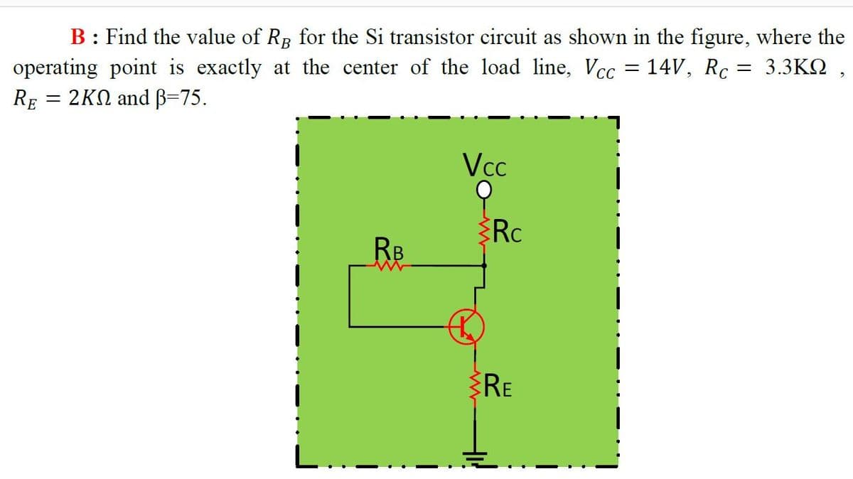 B: Find the value of RB for the Si transistor circuit as shown in the figure, where the
operating point is exactly at the center of the load line, Vcc = 14V, Rc :
3.3ΚΩ,
RE 2ΚΩ and β-75.
Vcc
RB
RE
