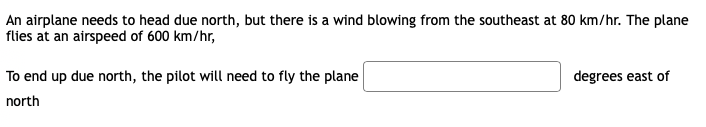 An airplane needs to head due north, but there is a wind blowing from the southeast at 80 km/hr. The plane
flies at an airspeed of 600 km/hr,
To end up due north, the pilot will need to fly the plane
degrees east of
north
