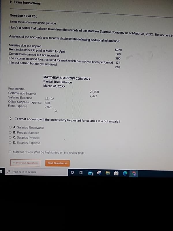 ▶ Exam Instructions
Question 10 of 20:
Select the best answer for the question.
Here's a partial trial balance taken from the records of the Matthew Sparrow Company as of March 31, 20XX. The account-irm
Analysis of the accounts and records disclosed the following additional information
Salaries due but unpaid
Rent includes $300 paid in March for April
Commission earned but not recorded
290
Fee income included fees received for work which has not yet been performed 475
Interest earned but not yet received
240
Fee Income
Commission Income
Salaries Expense
Office Supplies Expense
Rent Expense
< Previous Question
MATTHEW SPARROW COMPANY
Partial Trial Balance
March 31, 20XX
Type here to search
12,102
850
2,925
4
10. To what account will the credit entry be posted for salaries due but unpaid?
O A. Salaries Receivable
O B. Prepaid Salaries
O C. Salaries Payable
D. Salaries Expense
Mark for review (Will be highlighted on the review page)
Next Question >>>
O
22,920
7,427
Et
$220
300
50
#D
C
E