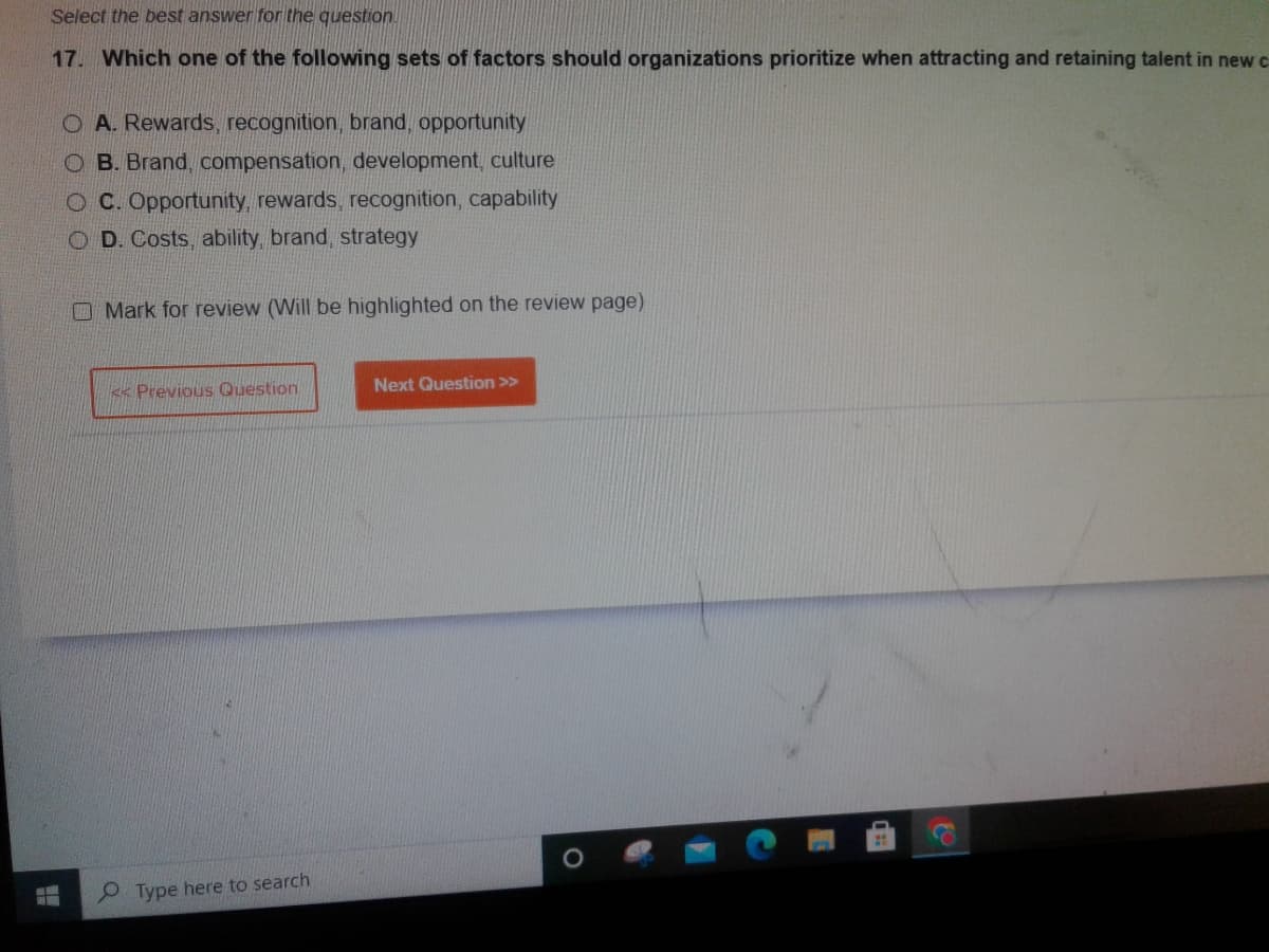 Select the best answer for the question.
17. Which one of the following sets of factors should organizations prioritize when attracting and retaining talent in new c
O A. Rewards, recognition, brand, opportunity
OB. Brand, compensation, development, culture
OC. Opportunity, rewards, recognition, capability
COD. Costs, ability, brand, strategy
Mark for review (Will be highlighted on the review page)
< Previous Question
Type here to search
Next Question >>
O