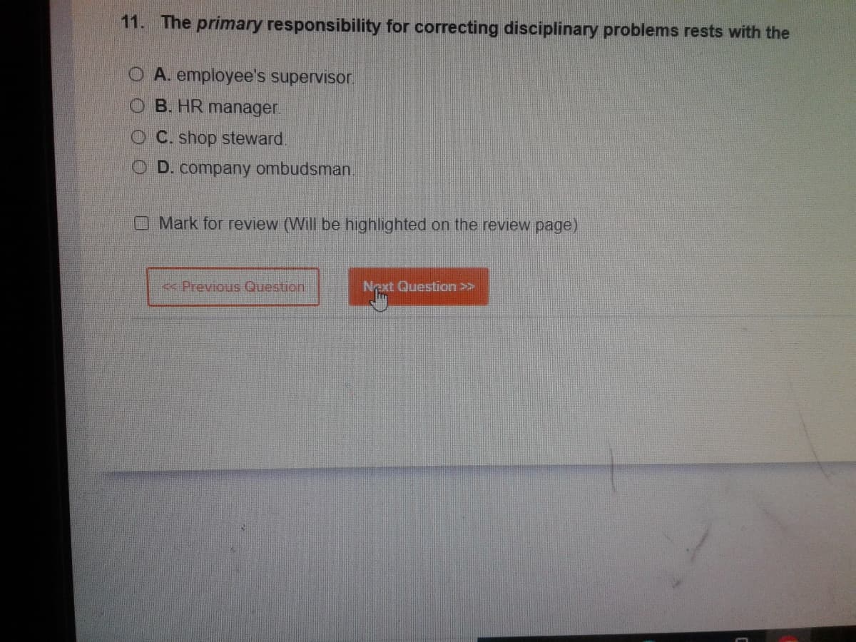 11. The primary responsibility for correcting disciplinary problems rests with the
O A. employee's supervisor.
OB. HR manager.
C. shop steward
OD. company ombudsman.
Mark for review (Will be highlighted on the review page)
<< Previous Question
Next Question >>