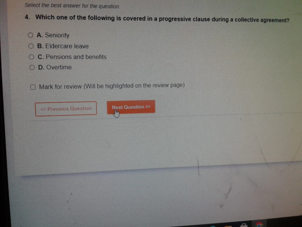 Select the best answer for the question.
4. Which one of the following is covered in a progressive clause during a collective agreement?
O A. Seniority
OB. Eldercare leave
OC. Pensions and benefits
OD. Overtime
O Mark for review (Will be highlighted on the review page)
< Previous Question
Next Question >>