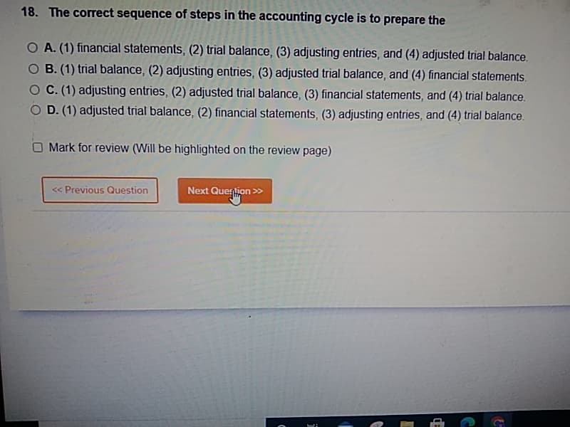 18. The correct sequence of steps in the accounting cycle is to prepare the
O A. (1) financial statements, (2) trial balance, (3) adjusting entries, and (4) adjusted trial balance.
O B. (1) trial balance, (2) adjusting entries, (3) adjusted trial balance, and (4) financial statements.
C. (1) adjusting entries, (2) adjusted trial balance, (3) financial statements, and (4) trial balance.
D. (1) adjusted trial balance, (2) financial statements, (3) adjusting entries, and (4) trial balance.
O Mark for review (Will be highlighted on the review page)
<< Previous Question
Next Quention >>
CE