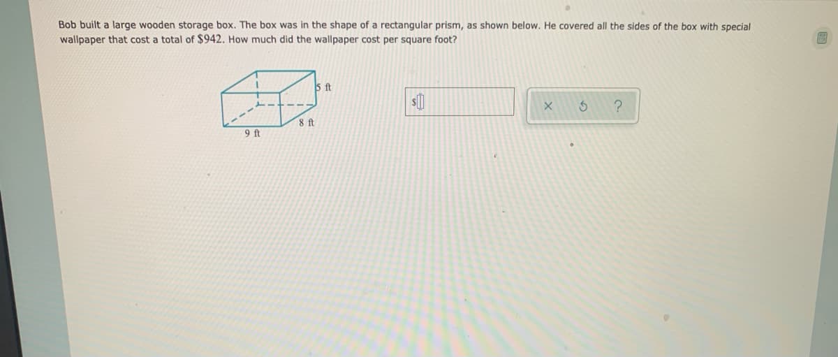 Bob built a large wooden storage box. The box was in the shape of a rectangular prism, as shown below. He covered all the sides of the box with special
wallpaper that cost a total of $942. How much did the wallpaper cost per square foot?
5 ft
8 ft
9 ft
