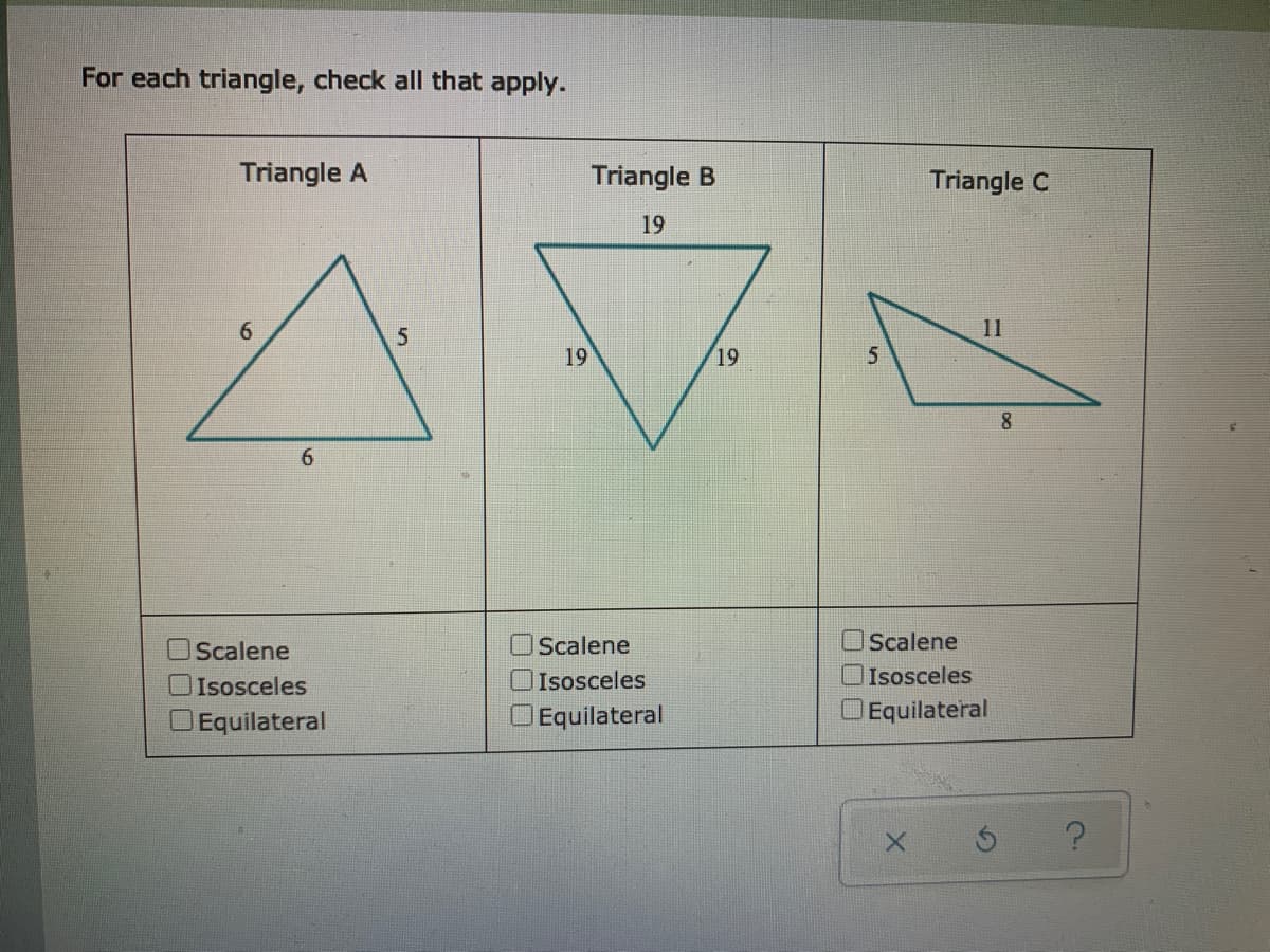 For each triangle, check all that apply.
Triangle A
Triangle B
Triangle C
19
11
19
19
8
6.
Scalene
OScalene
Scalene
Isosceles
OIsosceles
Isosceles
DEquilateral
Equilateral
Equilateral
