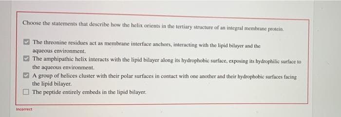 Choose the statements that describe how the helix orients in the tertiary structure of an integral membrane protein.
The threonine residues act as membrane interface anchors, interacting with the lipid bilayer and the
aqueous environment.
The amphipathic helix interacts with the lipid bilayer along its hydrophobic surface, exposing its hydrophilic surface to
the aqueous environment.
A group of helices cluster with their polar surfaces in contact with one another and their hydrophobic surfaces facing
the lipid bilayer.
The peptide entirely embeds in the lipid bilayer.
Incorrect
