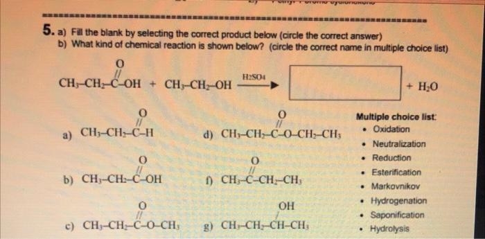 5. a) Fil the blank by selecting the correct product below (circle the correct answer)
b) What kind of chemical reaction is shown below? (circle the correct name in multiple choice list)
H2SO4
CH-CH C-OH + CH-CH-OH
+ H;0
Multiple choice list:
• Oxidation
a) CH-CH C-H
d) CH-CH-C O CH-CH;
• Neutralization
• Reduction
• Esterification
• Markovnikov
• Hydrogenation
• Saponification
b) CH-CH:-C-OH
) CH-C-CH-CH
OH
c) CH-CH-C-0-CH,
g) CH-CH-CH-CH,
Hydrolysis
