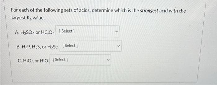 For each of the following sets of acids, determine which is the strongest acid with the
largest K, value.
A. H2SO4 or HCIO, I Select ]
B. H3P, H2S, or H,Se I Select]
C. HIO3 or HIO [ Select)
