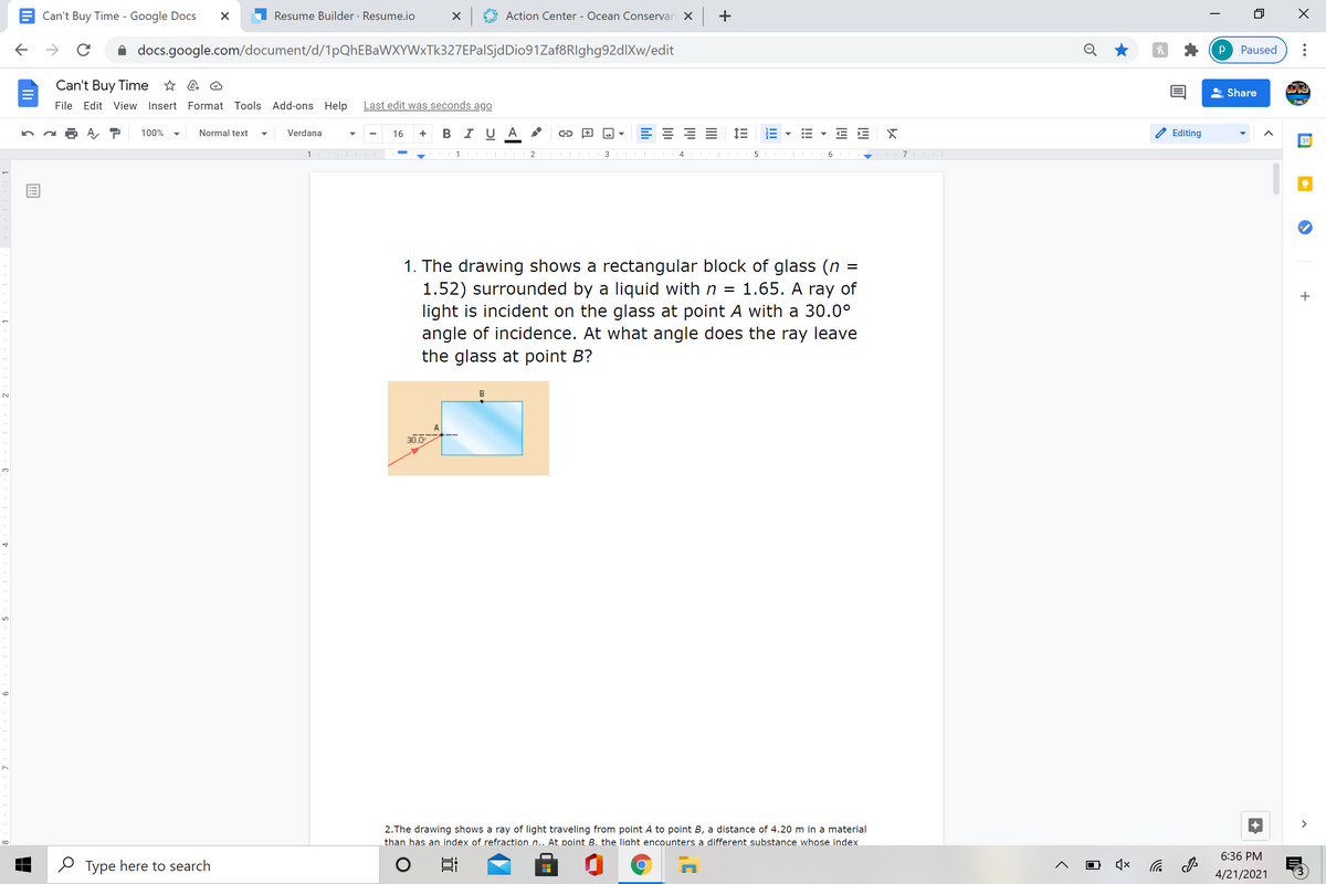 Can't Buy Time - Google Docs
Resume Builder · Resume.io
Action Center - Ocean Conservan X +
docs.google.com/document/d/1pQhEBaWXYWxTk327EPalSjdDio91Zaf8RIghg92dlXw/edit
Paused
Can't Buy Time * 4 O
Share
File Edit View Insert Format Tools Add-ons Help
Last edit was seconds ago
+ B I UA
= IE E
100%
Normal text
Verdana
16
Editing
31
1
2
3
6
1. The drawing shows a rectangular block of glass (n
1.52) surrounded by a liquid with n = 1.65. A ray of
light is incident on the glass at point A with a 30.0°
angle of incidence. At what angle does the ray leave
the glass at point B?
B
30.0
3.
>
2.The drawing shows a ray of light traveling from point A to point B, a distance of 4.20 m in a material
than has an index of refraction n.. At point B. the liaht encounters a different substance whose index
6:36 PM
O Type here to search
4/21/2021
!!
lıli
9
