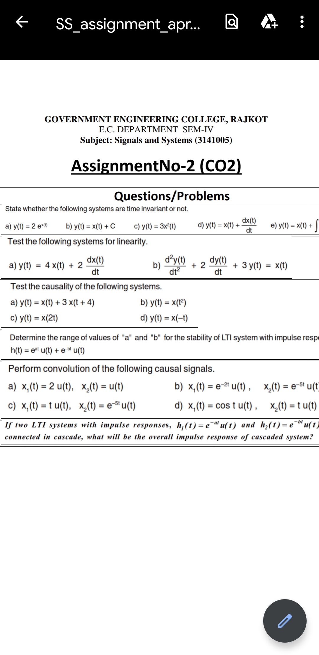 SS_assignment_apr.
GOVERNMENT ENGINEERING COLLEGE, RAJKOT
E.C. DEPARTMENT SEM-IV
Subject: Signals and Systems (3141005)
AssignmentNo-2 (CO2)
Questions/Problems
State whether the following systems are time invariant or not.
dx(t)
а) у() %3D 2 еҹр
b) y(t) = x(t) + C
c) y(t) = 3x²(t)
d) y(t) = x(t) +
dt
e) y(t) = x(t) + ]
%3D
Test the following systems for linearity.
dx(t)
d'y(t)
dy(t)
a) y(t) = 4 x(t) + 2
dt
b)
dt?
+ 2
+ Зy()
x(t)
dt
Test the causality of the following systems.
a) y(t) = x(t) + 3 x(t + 4)
b) y(t) = x(t°)
c) y(t) = x(2t)
d) y(t) = x(-t)
%3D
Determine the range of values of "a" and "b" for the stability of LTI system with impulse respe
h(t) = eat u(t) + e-b" u(t)
Perform convolution of the following causal signals.
a) x,(t) = 2 u(t), x_(t) = u(t)
b) x,(t) = e-2ª u(t) , x,(t) = e-St u(t)
%3D
%3D
%3D
c) x,(t) = t u(t), x,(t) = e-St u(t)
d) x,(t) = cos t u(t) , x_(t) = t u(t)
%3D
%3D
If two LTI systems with impulse responses, h,(t) = e¯“ u(t) and h,(t)= e¯"u(t)
-bt
е
-at
connected in cascade, what will be the overall impulse response of cascaded system?
