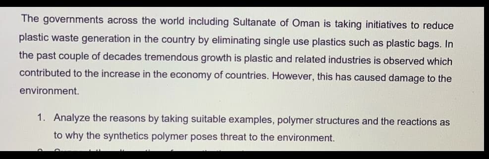 The governments across the world including Sultanate of Oman is taking initiatives to reduce
plastic waste generation in the country by eliminating single use plastics such as plastic bags. In
the past couple of decades tremendous growth is plastic and related industries is observed which
contributed to the increase in the economy of countries. However, this has caused damage to the
environment.
1. Analyze the reasons by taking suitable examples, polymer structures and the reactions as
to why the synthetics polymer poses threat to the environment.
